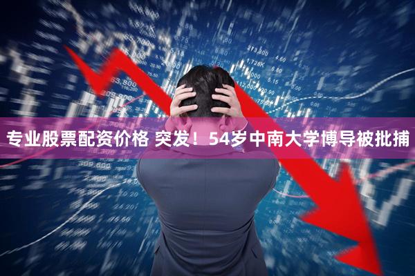 专业股票配资价格 突发！54岁中南大学博导被批捕