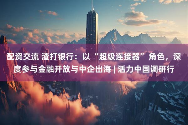配资交流 渣打银行：以 “超级连接器” 角色，深度参与金融开放与中企出海 | 活力中国调研行