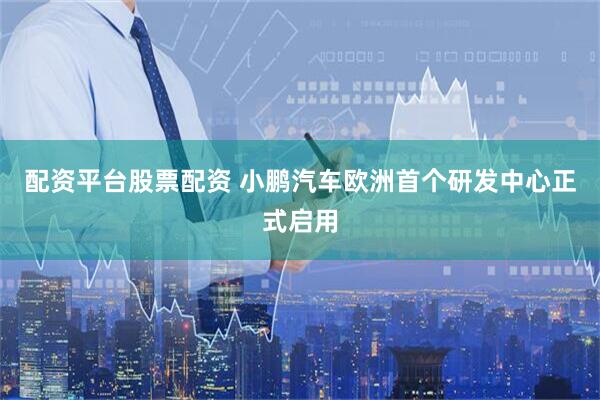 配资平台股票配资 小鹏汽车欧洲首个研发中心正式启用