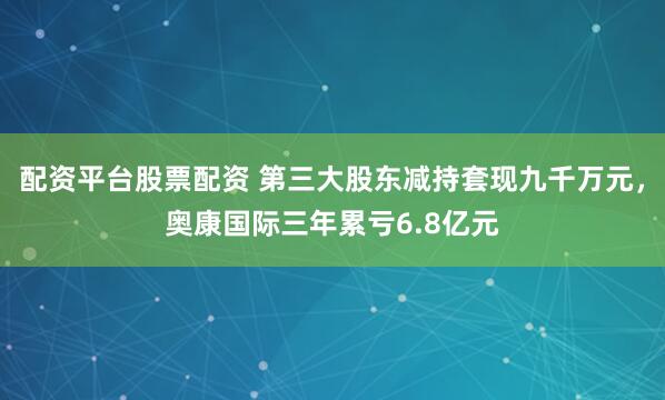 配资平台股票配资 第三大股东减持套现九千万元，奥康国际三年累亏6.8亿元