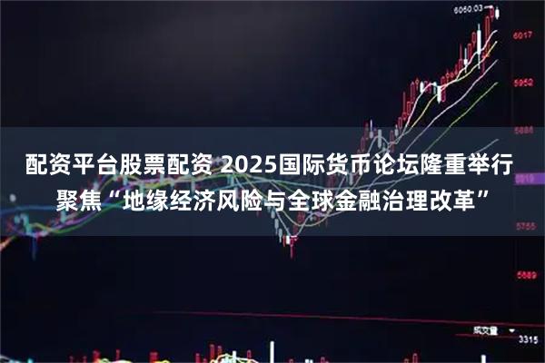 配资平台股票配资 2025国际货币论坛隆重举行 聚焦“地缘经济风险与全球金融治理改革”