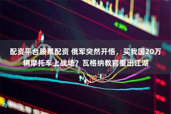 配资平台股票配资 俄军突然开悟，买我国20万辆摩托车上战场？瓦格纳教官重出江湖