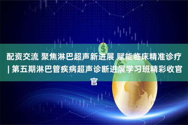 配资交流 聚焦淋巴超声新进展 赋能临床精准诊疗 | 第五期淋巴管疾病超声诊断进展学习班精彩收官