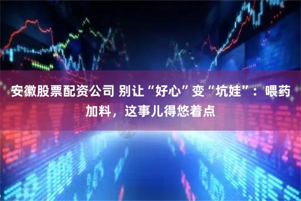 安徽股票配资公司 别让“好心”变“坑娃”：喂药加料，这事儿得悠着点