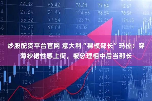 炒股配资平台官网 意大利“裸模部长”玛拉：穿薄纱裙性感上街，被总理相中后当部长