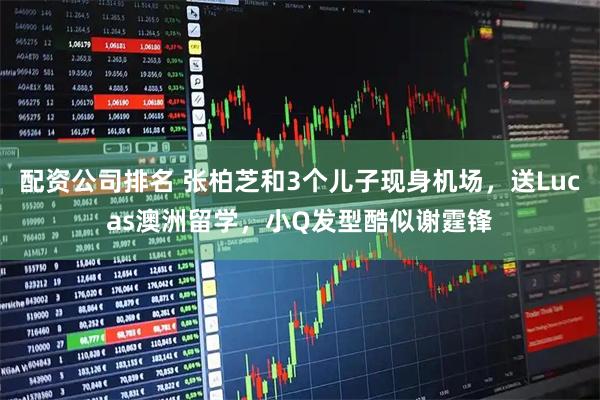 配资公司排名 张柏芝和3个儿子现身机场，送Lucas澳洲留学，小Q发型酷似谢霆锋