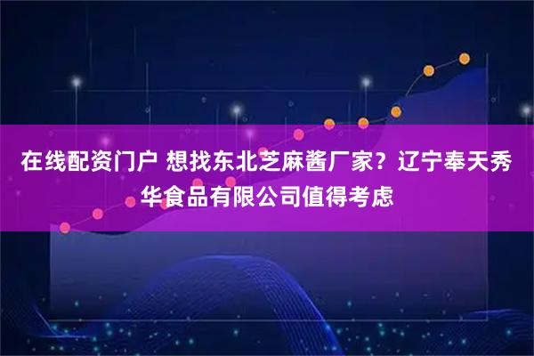 在线配资门户 想找东北芝麻酱厂家？辽宁奉天秀华食品有限公司值得考虑