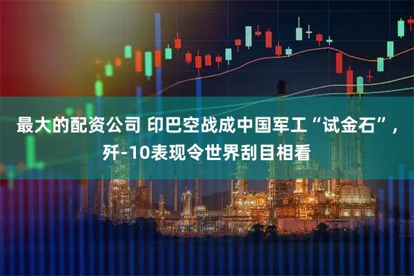 最大的配资公司 印巴空战成中国军工“试金石”，歼-10表现令世界刮目相看