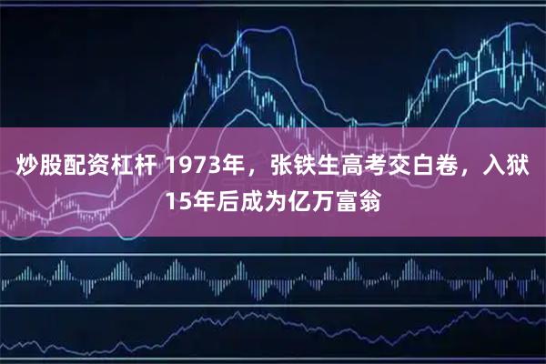 炒股配资杠杆 1973年，张铁生高考交白卷，入狱15年后成为亿万富翁
