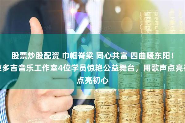 股票炒股配资 巾帼脊梁 同心共富 四曲暖东阳！勒荣多吉音乐工作室4位学员惊艳公益舞台，用歌声点亮初心