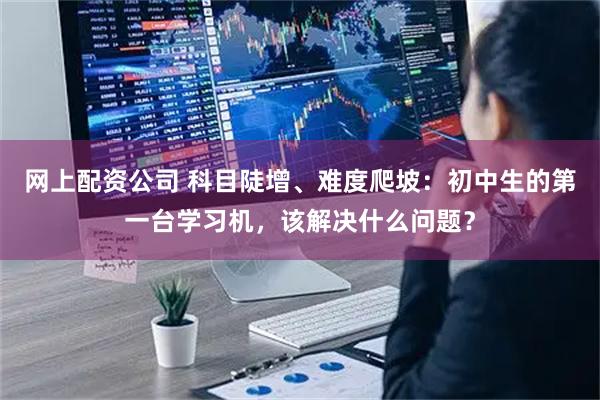 网上配资公司 科目陡增、难度爬坡：初中生的第一台学习机，该解决什么问题？