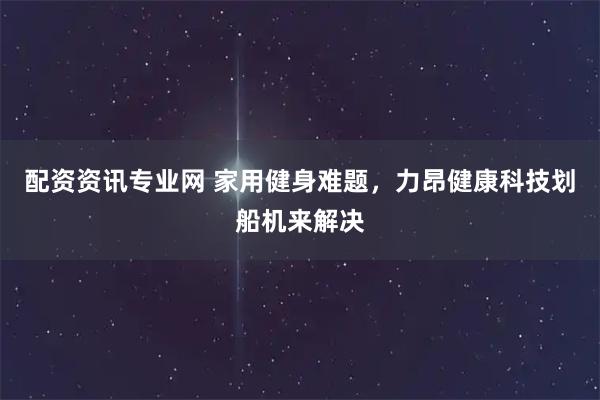 配资资讯专业网 家用健身难题，力昂健康科技划船机来解决