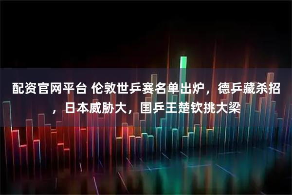 配资官网平台 伦敦世乒赛名单出炉，德乒藏杀招，日本威胁大，国乒王楚钦挑大梁