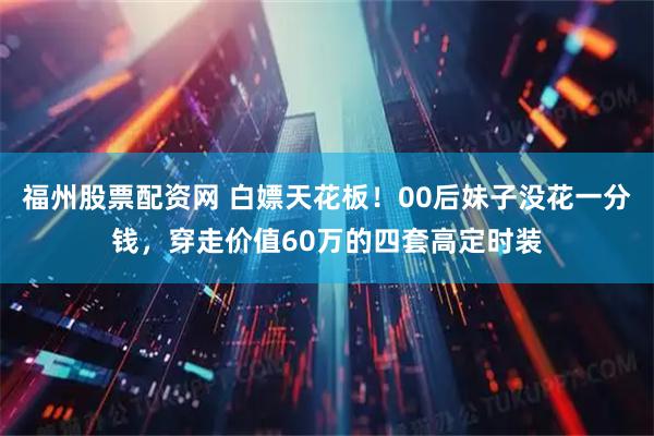 福州股票配资网 白嫖天花板！00后妹子没花一分钱，穿走价值60万的四套高定时装