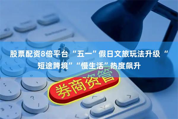 股票配资8倍平台 “五一”假日文旅玩法升级 “短途跨境”“慢生活”热度飙升