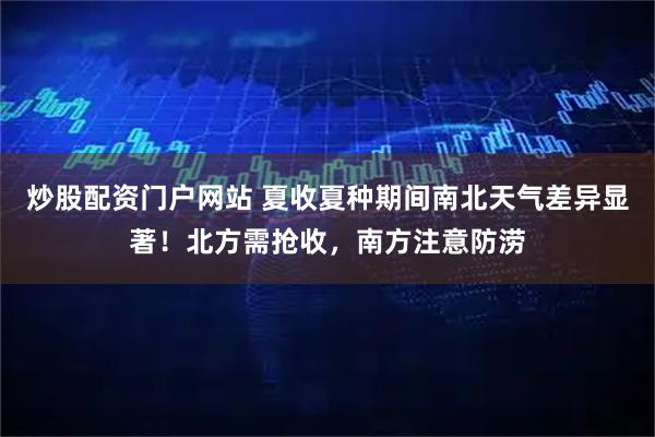 炒股配资门户网站 夏收夏种期间南北天气差异显著！北方需抢收，南方注意防涝