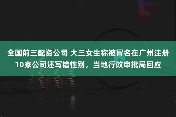 全国前三配资公司 大三女生称被冒名在广州注册10家公司还写错性别，当地行政审批局回应