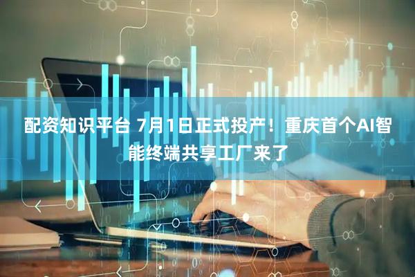 配资知识平台 7月1日正式投产！重庆首个AI智能终端共享工厂来了