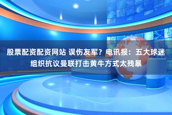 股票配资配资网站 误伤友军？电讯报：五大球迷组织抗议曼联打击黄牛方式太残暴