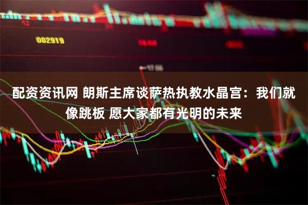配资资讯网 朗斯主席谈萨热执教水晶宫：我们就像跳板 愿大家都有光明的未来